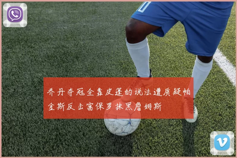 乔丹夺冠全靠皮蓬的说法遭质疑帕金斯反击富保罗抹黑詹姆斯