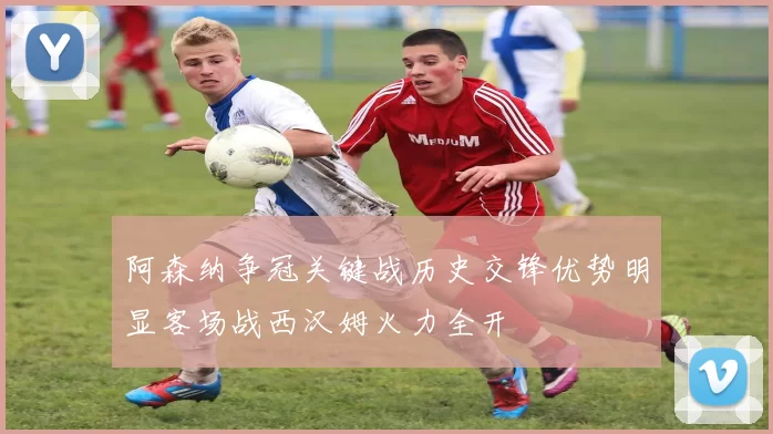 阿森纳争冠关键战历史交锋优势明显客场战西汉姆火力全开