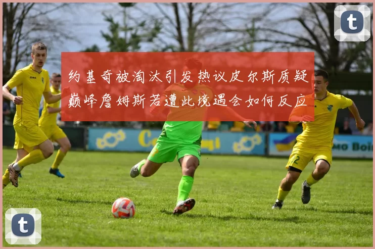 约基奇被淘汰引发热议皮尔斯质疑巅峰詹姆斯若遭此境遇会如何反应