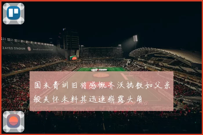 国米青训旧将感慨齐沃执教如父亲般关怀未料其迅速崭露头角