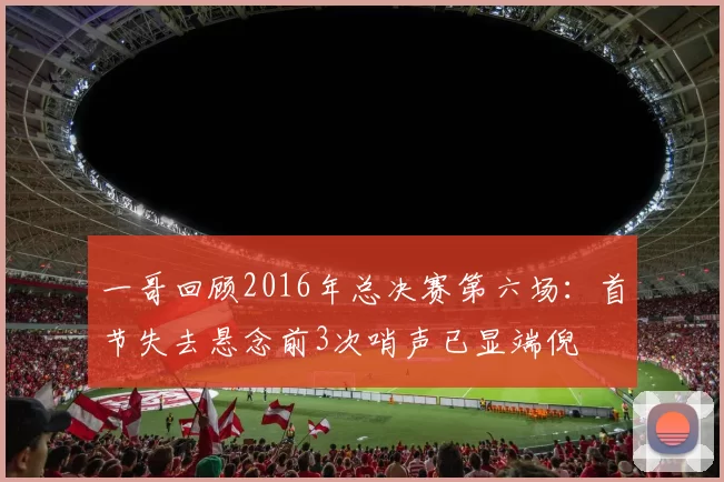 一哥回顾2016年总决赛第六场：首节失去悬念前3次哨声已显端倪